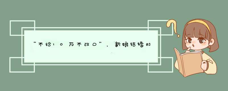 “不给10万不改口”，新娘结婚时秒变改口费，不料新郎扭头就走，为何？,第1张