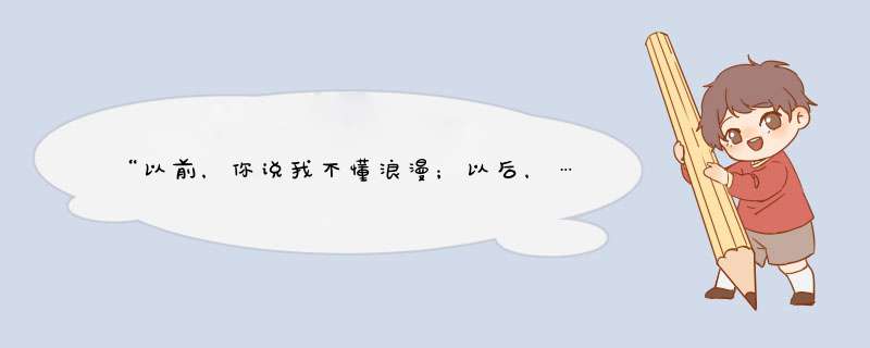 “以前，你说我不懂浪漫；以后，…”谁文采好帮帮忙把句子补全啊。急用，谢了！,第1张