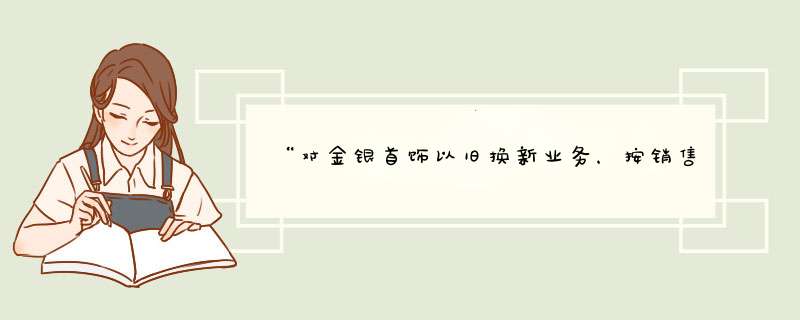 “对金银首饰以旧换新业务，按销售方实际收取的不含增值税的价款征收增值税”这句话怎么理解？太纠结人了,第1张