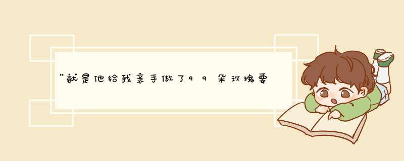 “就是他给我亲手做了99朵玫瑰要跟我求婚的，他生气了我就说小心我烧你的花，他就说我不会随便拿出来的,第1张