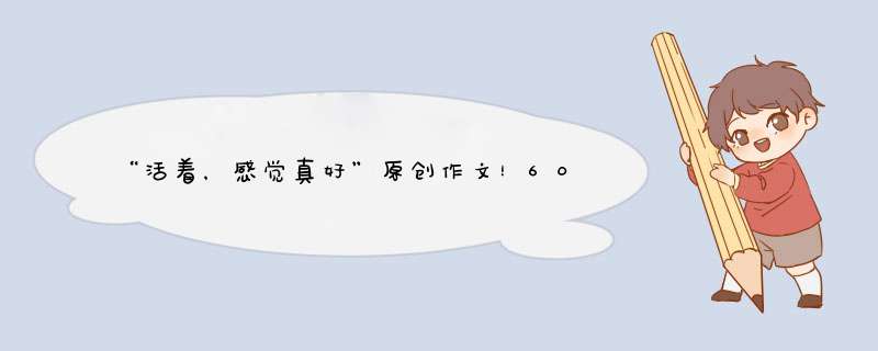 “活着，感觉真好”原创作文！600字以上！求大神帮忙！,第1张