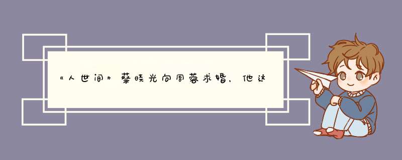 《人世间》蔡晓光向周蓉求婚，他这些年是如何守护周蓉的？,第1张