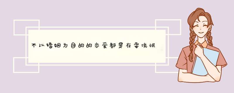 不以婚姻为目的的恋爱都是在耍流氓，这说法对吗？,第1张