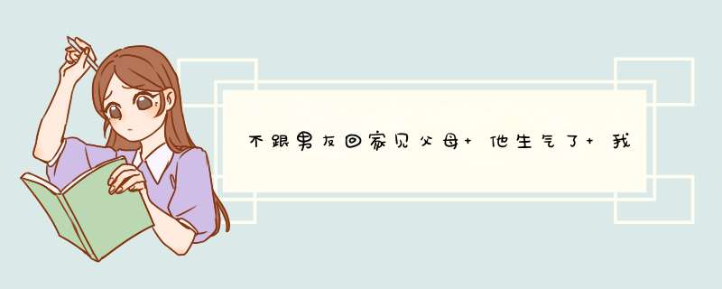 不跟男友回家见父母 他生气了 我该去吗 他家在外地 我俩认识才四个月 好纠结,第1张