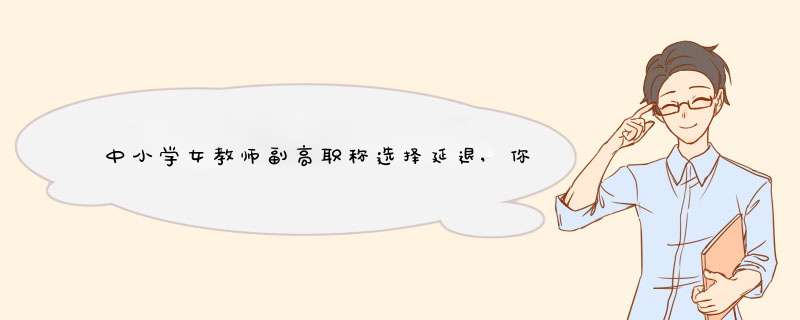 中小学女教师副高职称选择延退,你赞成吗?,第1张