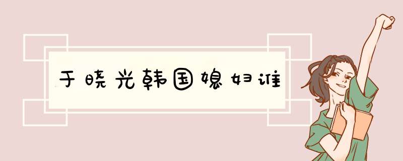 于晓光韩国媳妇谁,第1张