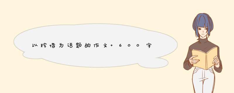 以珍惜为话题的作文 600字,第1张