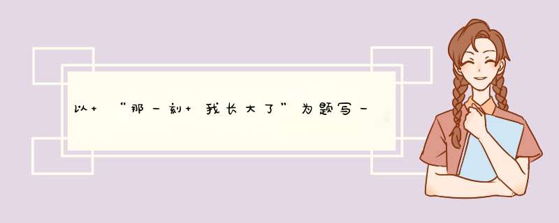 以 “那一刻 我长大了”为题写一篇作文 要求感情深挚表达感情 。 不少于700字,第1张