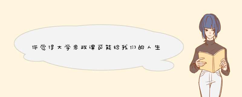 你觉得大学思政课可能给我们的人生或者社会带来什么影响。,第1张