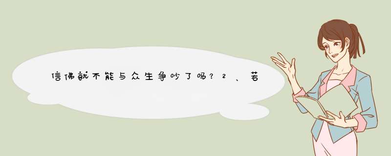 信佛就不能与众生争吵了吗？2、若有真理也要放弃争吵？3、再者为了其它大部份众生的利益而争吵呢？,第1张