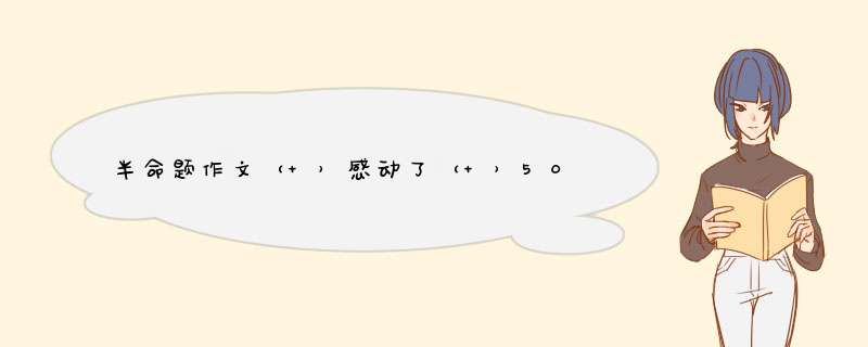 半命题作文（ ）感动了（ ）500字，谢谢了例如（老师的爱）感动了（我）,第1张