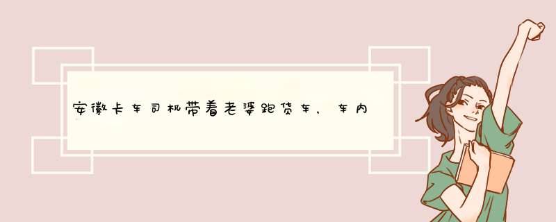 安徽卡车司机带着老婆跑货车，车内环境为什么让网友羡慕不已呢？,第1张