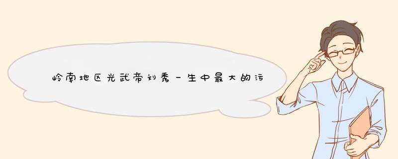 岭南地区光武帝刘秀一生中最大的污点十万大军作为嫁妆统一天下但最终被废除,第1张