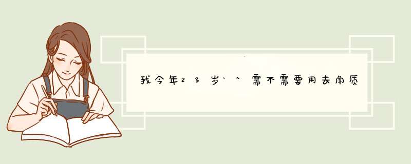 我今年23岁`~需不需要用去角质（还是死皮？？）的产品？,第1张