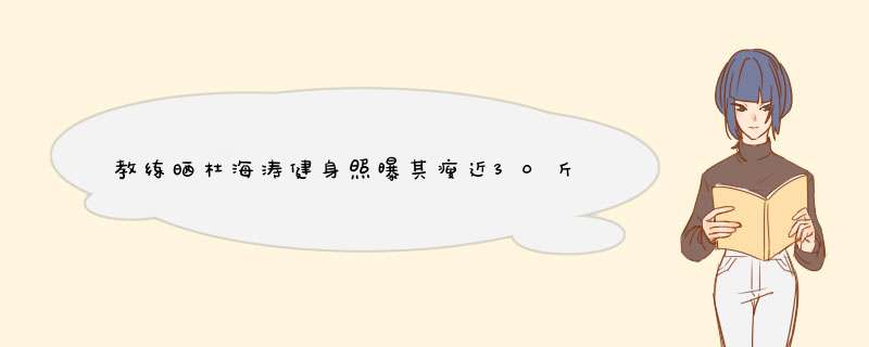 教练晒杜海涛健身照曝其瘦近30斤，如何评价他现在的状态？,第1张