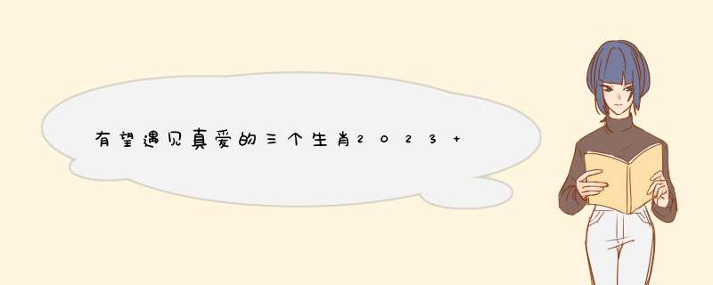 有望遇见真爱的三个生肖2023 注定邂逅真爱？,第1张