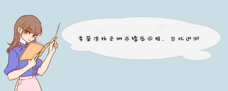 李荣浩杨丞琳求婚后同框，台北逛街超甜蜜，这对cp你怎么看?,第1张