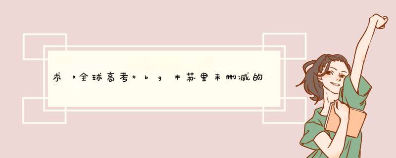 求《全球高考》by木苏里未删减的TXT，谢谢,第1张