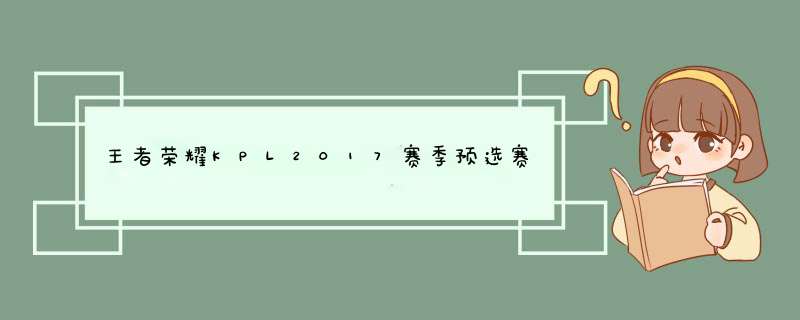 王者荣耀KPL2017赛季预选赛赛程介绍,第1张