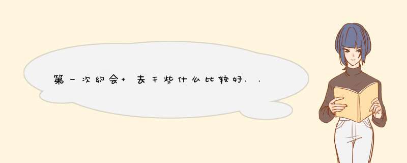 第一次约会 去干些什么比较好.... 她终于答应和我出来了... 但是我不知道约出来干些什么 还有说些什么好,第1张